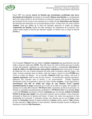 Servicio Nacional de Aprendizaje SENA
                                               Herramientas informáticas - internet y sus aplicaciones
                                                          Instructor: Gerardo Alfonso Verjel Clavijo


Excel 2007 nos permite buscar la función que necesitamos escribiendo una breve
descripción de la función necesitada en el recuadro Buscar una función: y a continuación
hacer clic sobre el botón ir, de esta forma no es necesario conocer cada una de las funciones
que incorpora Excel ya que el nos mostrará en el cuadro de lista Seleccionar una función:
las funciones que tienen que ver con la descripción escrita. A final, hacer clic sobre el botón
Aceptar. Justo por debajo de la barra de fórmulas aparecerá el cuadro de diálogo
Argumentos de función, donde nos pide introducir los argumentos de la función: Este
cuadro variará según la función que hayamos elegido, en nuestro caso se eligió la función
SUMA ().




En el recuadro Número1 hay que indicar el primer argumento que generalmente será una
celda o rango de celdas tipo A1:B4 . Para ello, hacer clic sobre le botón para que el cuadro
se haga más pequeño y podamos ver toda la hoja de cálculo, a continuación seleccionar el
rango de celdas o la celda deseadas como primer argumento (para seleccionar un rango
de celdas haz clic con el botón izquierdo del ratón sobre la primera celda del rango y sin
soltar el botón arrástralo hasta la última celda del rango) y pulsar la tecla INTRO para
volver al cuadro de diálogo. En el recuadro Número2 habrá que indicar cuál será el
segundo argumento. Sólo en caso de que existiera. Si introducimos segundo argumento,
aparecerá otro recuadro para el tercero, y así sucesivamente. Cuando tengamos
introducidos todos los argumentos, hacer clic sobre el botón Aceptar. Si por algún motivo
insertáramos una fila en medio del rango de una función, Excel expande
automáticamente el rango incluyendo así el valor de la celda en el rango. Por ejemplo: Si
tenemos en la celda A5 la función =SUMA(A1:A4) e insertamos un fila en la posición 3 la
fórmula se expandirá automáticamente cambiando a =SUMA(A1:A5). En la pestaña Inicio
o en la de Fórmulas encontrarás el botón Autosuma que nos permite realizar la función
SUMA de forma más rápida. Con este botón tenemos acceso también a otras funciones
utilizando la flecha de la derecha del botón. Al hacer clic sobre ésta aparecerá la lista
desplegable de la derecha: Y podremos utilizar otra función que no sea la Suma, como
puede ser Promedio (calcula la media aritmética), Cuenta (cuenta valores), Máx (obtiene
el valor máximo) o Mín (obtiene el valor mínimo). Además de poder accesar al diálogo de
funciones a través de Más Funciones...
 