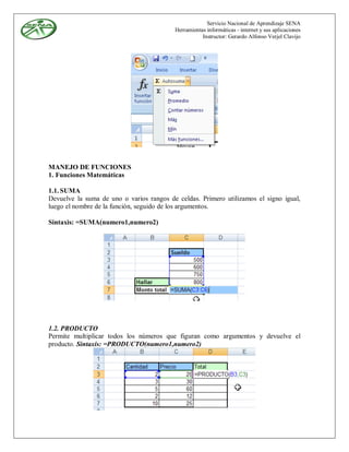 Servicio Nacional de Aprendizaje SENA
                                          Herramientas informáticas - internet y sus aplicaciones
                                                     Instructor: Gerardo Alfonso Verjel Clavijo




MANEJO DE FUNCIONES
1. Funciones Matemáticas

1.1. SUMA
Devuelve la suma de uno o varios rangos de celdas. Primero utilizamos el signo igual,
luego el nombre de la función, seguido de los argumentos.

Sintaxis: =SUMA(numero1,numero2)




1.2. PRODUCTO
Permite multiplicar todos los números que figuran como argumentos y devuelve el
producto. Sintaxis: =PRODUCTO(numero1,numero2)
 