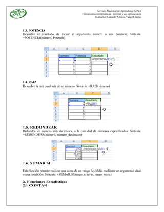 Servicio Nacional de Aprendizaje SENA
                                           Herramientas informáticas - internet y sus aplicaciones
                                                      Instructor: Gerardo Alfonso Verjel Clavijo




1.3. POTENCIA
Devuelve el resultado de elevar el argumento número a una potencia. Sintaxis:
=POTENCIA(número, Potencia)




1.4. RAIZ
Devuelve la raíz cuadrada de un número. Sintaxis: =RAIZ(número)




1.5. REDONDEAR
Redondea un numero con decimales, a la cantidad de números especificados. Sintaxis:
=REDONDEAR(número, número_decimales)




1.6. SUMAR.SI

Esta función permite realizar una suma de un rango de celdas mediante un argumento dado
o una condición. Sintaxis: =SUMAR.SI(rango, criterio, rango_suma)

2. Funciones Estadísticas
2.1 CONTAR
 