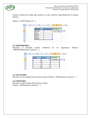 Servicio Nacional de Aprendizaje SENA
                                             Herramientas informáticas - internet y sus aplicaciones
                                                        Instructor: Gerardo Alfonso Verjel Clavijo


Cuenta el número de celdas que contiene un valor numérico especificado por el usuario
Sintaxis:

Sintaxis: =CONTAR(ref, ref…)




2.2 PROMEDIO
Devuelve el promedio (media             aritmética)     de     los    argumentos.        Sintaxis:
=PROMEDIO(numero1,numero2,…)




2.3 MAXIMO
Devuelve el valor máximo de una lista de valores Sintaxis: =MAX(numero1,numero2,…)

2.4 MINIMO
Devuelve el valor mínimo de una lista de valores
Sintaxis: =MIN(numero1,numero2,…)
 