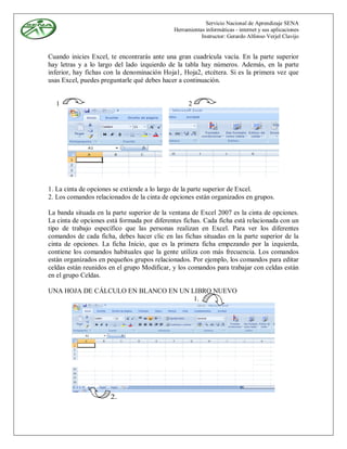 Servicio Nacional de Aprendizaje SENA
                                             Herramientas informáticas - internet y sus aplicaciones
                                                        Instructor: Gerardo Alfonso Verjel Clavijo


Cuando inicies Excel, te encontrarás ante una gran cuadrícula vacía. En la parte superior
hay letras y a lo largo del lado izquierdo de la tabla hay números. Además, en la parte
inferior, hay fichas con la denominación Hoja1, Hoja2, etcétera. Si es la primera vez que
usas Excel, puedes preguntarle qué debes hacer a continuación.


  1                                                2




1. La cinta de opciones se extiende a lo largo de la parte superior de Excel.
2. Los comandos relacionados de la cinta de opciones están organizados en grupos.

La banda situada en la parte superior de la ventana de Excel 2007 es la cinta de opciones.
La cinta de opciones está formada por diferentes fichas. Cada ficha está relacionada con un
tipo de trabajo específico que las personas realizan en Excel. Para ver los diferentes
comandos de cada ficha, debes hacer clic en las fichas situadas en la parte superior de la
cinta de opciones. La ficha Inicio, que es la primera ficha empezando por la izquierda,
contiene los comandos habituales que la gente utiliza con más frecuencia. Los comandos
están organizados en pequeños grupos relacionados. Por ejemplo, los comandos para editar
celdas están reunidos en el grupo Modificar, y los comandos para trabajar con celdas están
en el grupo Celdas.

UNA HOJA DE CÁLCULO EN BLANCO EN UN LIBRO NUEVO
                                     1.




                      2.
 