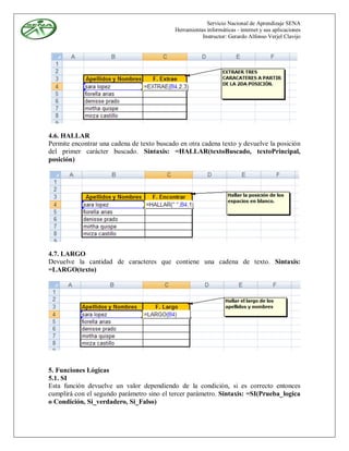 Servicio Nacional de Aprendizaje SENA
                                            Herramientas informáticas - internet y sus aplicaciones
                                                       Instructor: Gerardo Alfonso Verjel Clavijo




4.6. HALLAR
Permite encontrar una cadena de texto buscado en otra cadena texto y devuelve la posición
del primer carácter buscado. Sintaxis: =HALLAR(textoBuscado, textoPrincipal,
posición)




4.7. LARGO
Devuelve la cantidad de caracteres que contiene una cadena de texto. Sintaxis:
=LARGO(texto)




5. Funciones Lógicas
5.1. SI
Esta función devuelve un valor dependiendo de la condición, si es correcto entonces
cumplirá con el segundo parámetro sino el tercer parámetro. Sintaxis: =SI(Prueba_logica
o Condición, Si_verdadero, Si_Falso)
 