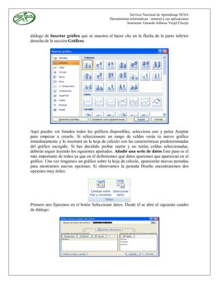 Servicio Nacional de Aprendizaje SENA
                                             Herramientas informáticas - internet y sus aplicaciones
                                                        Instructor: Gerardo Alfonso Verjel Clavijo


diálogo de Insertar gráfico que se muestra al hacer clic en la flecha de la parte inferior
derecha de la sección Gráficos.




Aquí puedes ver listados todos los gráficos disponibles, selecciona uno y pulsa Aceptar
para empezar a crearlo. Si seleccionaste un rango de celdas verás tu nuevo gráfico
inmediatamente y lo insertará en la hoja de cálculo con las características predeterminadas
del gráfico escogido. Si has decidido probar suerte y no tenías celdas seleccionadas,
deberás seguir leyendo los siguientes apartados. Añadir una serie de datos Este paso es el
más importante de todos ya que en él definiremos qué datos queremos que aparezcan en el
gráfico. Una vez tengamos un gráfico sobre la hoja de cálculo, aparecerán nuevas pestañas
para mostrarnos nuevas opciones. Si observamos la pestaña Diseño encontraremos dos
opciones muy útiles:




Primero nos fijaremos en el botón Seleccionar datos. Desde él se abre el siguiente cuadro
de diálogo:
 
