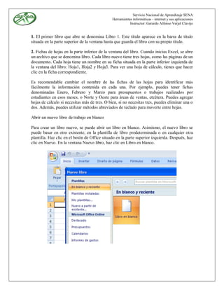 Servicio Nacional de Aprendizaje SENA
                                               Herramientas informáticas - internet y sus aplicaciones
                                                          Instructor: Gerardo Alfonso Verjel Clavijo


1. El primer libro que abre se denomina Libro 1. Este título aparece en la barra de título
situada en la parte superior de la ventana hasta que guarda el libro con su propio título.

2. Fichas de hojas en la parte inferior de la ventana del libro. Cuando inicias Excel, se abre
un archivo que se denomina libro. Cada libro nuevo tiene tres hojas, como las páginas de un
documento. Cada hoja tiene un nombre en su ficha situada en la parte inferior izquierda de
la ventana del libro: Hoja1, Hoja2 y Hoja3. Para ver una hoja de cálculo, tienes que hacer
clic en la ficha correspondiente.

Es recomendable cambiar el nombre de las fichas de las hojas para identificar más
fácilmente la información contenida en cada una. Por ejemplo, puedes tener fichas
denominadas Enero, Febrero y Marzo para presupuestos o trabajos realizados por
estudiantes en esos meses, o Norte y Oeste para áreas de ventas, etcétera. Puedes agregar
hojas de cálculo si necesitas más de tres. O bien, si no necesitas tres, puedes eliminar una o
dos. Además, puedes utilizar métodos abreviados de teclado para moverte entre hojas.

Abrir un nuevo libro de trabajo en blanco

Para crear un libro nuevo, se puede abrir un libro en blanco. Asimismo, el nuevo libro se
puede basar en otro existente, en la plantilla de libro predeterminada o en cualquier otra
plantilla. Haz clic en el botón de Office situado en la parte superior izquierda. Después, haz
clic en Nuevo. En la ventana Nuevo libro, haz clic en Libro en blanco.
 