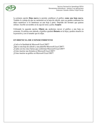 Servicio Nacional de Aprendizaje SENA
                                               Herramientas informáticas - internet y sus aplicaciones
                                                          Instructor: Gerardo Alfonso Verjel Clavijo



La primera opción Hoja nueva te permite establecer el gráfico como una hoja nueva.
Tendrás la ventaja de que no molestará en la hoja de cálculo, pero no podrás contrastar los
datos numéricos si la mantienes en una hoja a parte. Depende del formato que quieras
utilizar. Escribe un nombre en la caja de texto y pulsa Aceptar.

Utilizando la segunda opción, Objeto en, podremos mover el gráfico a una hoja ya
existente. Si utilizas este método, el gráfico quedará flotante en la hoja y podrás situarlo en
la posición y con el tamaño que tú elijas.


EVIDENCIA DE CONOCIMIENTO

¿Cuál es la finalidad de Microsoft Excel 2007?
¿Qué es una hoja de cálculo y una plantilla Microsoft Excel 2007?
¿Cuáles son las cinco barras que conforman Microsoft Excel 2007?
¿Cómo insertar una formula en Microsoft Excel 2007?
¿Cómo insertar un gráfico en Microsoft Excel 2007?
 