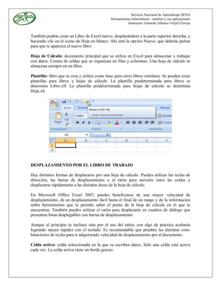 Servicio Nacional de Aprendizaje SENA
                                              Herramientas informáticas - internet y sus aplicaciones
                                                         Instructor: Gerardo Alfonso Verjel Clavijo


También podrás crear un Libro de Excel nuevo, desplazándote a la parte superior derecha, y
haciendo clic en el icono de Hoja en blanco. Ahí está la opción Nuevo, que deberás pulsar
para que te aparezca el nuevo libro.

Hoja de Cálculo: documento principal que se utiliza en Excel para almacenar y trabajar
con datos. Consta de celdas que se organizan en filas y columnas. Una hoja de cálculo se
almacena siempre en un libro.

Plantilla: libro que se crea y utiliza como base para otros libros similares. Se pueden crear
plantillas para libros y hojas de cálculo. La plantilla predeterminada para libros se
denomina Libro.xlf. La plantilla predeterminada para hojas de cálculo se denomina
Hoja.xlt.




DESPLAZAMIENTO POR EL LIBRO DE TRABAJO

Hay distintos formas de desplazarse por una hoja de cálculo. Puedes utilizar las teclas de
dirección, las barras de desplazamiento o el ratón para moverte entre las celdas y
desplazarse rápidamente a las distintas áreas de la hoja de cálculo.

En Microsoft Office Excel 2007, puedes beneficiarse de una mayor velocidad de
desplazamiento, de un desplazamiento fácil hasta el final de un rango y de la información
sobre herramientas que te permite saber el punto de la hoja de cálculo en el que te
encuentras. También puedes utilizar el ratón para desplazarte en cuadros de diálogo que
presentan listas desplegables con barras de desplazamiento.

Aunque al principio te inclines más por el uso del ratón, con algo de práctica acabarás
logrando mayor rapidez con el teclado. Es recomendable que pruebes las distintas com-
binaciones de teclas para ir adquiriendo velocidad de desplazamiento por el documento.

Celda activa: celda seleccionada en la que se escriben datos. Sólo una celda está activa
cada vez. La celda activa tiene un borde grueso.
 
