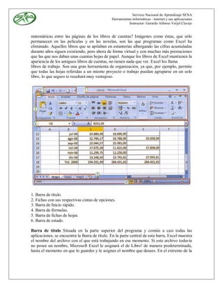 Servicio Nacional de Aprendizaje SENA
                                               Herramientas informáticas - internet y sus aplicaciones
                                                          Instructor: Gerardo Alfonso Verjel Clavijo


matemáticas entre las páginas de los libros de cuentas? Imágenes como éstas, que sólo
permanecen en las películas y en las novelas, son las que programas como Excel ha
eliminado. Aquellos libros que se apilaban en estanterías albergando las cifras acumuladas
durante años siguen existiendo, pero ahora de forma virtual y con muchas más prestaciones
que las que nos daban unas cuantas hojas de papel. Aunque los libros de Excel mantienen la
apariencia de los antiguos libros de cuentas, no tienen nada que ver. Excel los llama
libros de trabajo. Son una gran herramienta de organización, ya que, por ejemplo, permite
que todas las hojas referidas a un mismo proyecto o trabajo puedan agruparse en un solo
libro, lo que seguro te resultará muy ventajoso.




1. Barra de título.
2. Fichas con sus respectivas cintas de opciones.
3. Barra de Inicio rápido.
4. Barra de fórmulas.
5. Barra de fichas de hojas.
6. Barra de estado.

Barra de título Situada en la parte superior del programa y común a casi todas las
aplicaciones, se encuentra la Barra de título. En la parte central de esta barra, Excel muestra
el nombre del archivo con el que está trabajando en ese momento. Si este archivo todavía
no posee un nombre, Microsoft Excel le asignará el de Libro! de manera predeterminada,
hasta el momento en que lo guardes y le asignes el nombre que desees. En el extremo de la
 