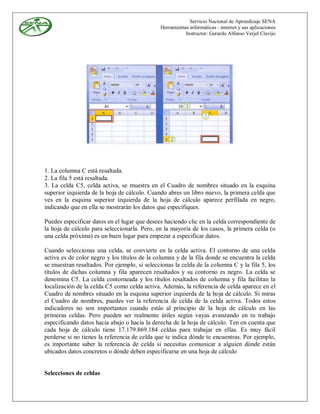 Servicio Nacional de Aprendizaje SENA
                                              Herramientas informáticas - internet y sus aplicaciones
                                                         Instructor: Gerardo Alfonso Verjel Clavijo




1. La columna C está resaltada.
2. La fila 5 está resaltada.
3. La celda C5, celda activa, se muestra en el Cuadro de nombres situado en la esquina
superior izquierda de la hoja de cálculo. Cuando abres un libro nuevo, la primera celda que
ves en la esquina superior izquierda de la hoja de cálculo aparece perfilada en negro,
indicando que en ella se mostrarán los datos que especifiques.

Puedes especificar datos en el lugar que desees haciendo clic en la celda correspondiente de
la hoja de cálculo para seleccionarla. Pero, en la mayoría de los casos, la primera celda (o
una celda próxima) es un buen lugar para empezar a especificar datos.

Cuando seleccionas una celda, se convierte en la celda activa. El contorno de una celda
activa es de color negro y los títulos de la columna y de la fila donde se encuentra la celda
se muestran resaltados. Por ejemplo, si seleccionas la celda de la columna C y la fila 5, los
títulos de dichas columna y fila aparecen resaltados y su contorno es negro. La celda se
denomina C5. La celda contorneada y los títulos resaltados de columna y fila facilitan la
localización de la celda C5 como celda activa. Además, la referencia de celda aparece en el
Cuadro de nombres situado en la esquina superior izquierda de la hoja de cálculo. Si miras
el Cuadro de nombres, puedes ver la referencia de celda de la celda activa. Todos estos
indicadores no son importantes cuando estás al principio de la hoja de cálculo en las
primeras celdas. Pero pueden ser realmente útiles según vayas avanzando en tu trabajo
especificando datos hacia abajo o hacia la derecha de la hoja de cálculo. Ten en cuenta que
cada hoja de cálculo tiene 17.179.869.184 celdas para trabajar en ellas. Es muy fácil
perderse si no tienes la referencia de celda que te indica dónde te encuentras. Por ejemplo,
es importante saber la referencia de celda si necesitas comunicar a alguien dónde están
ubicados datos concretos o dónde deben especificarse en una hoja de cálculo


Selecciones de celdas
 
