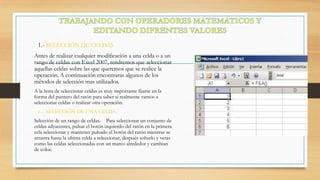 1.- SELECCIÓN DE CELDAS
Antes de realizar cualquier modificación a una celda o a un
rango de celdas con Excel 2007, tendremos que seleccionar
aquellas celdas sobre las que queremos que se realice la
operación. A continuación encontraras algunos de los
métodos de selección mas utilizados.
A la hora de seleccionar celdas es muy importante fijarse en la
forma del puntero del ratón para saber si realmente vamos a
seleccionar celdas o realizar otra operación.
2 .- SELECCIÓN DE UNA CELDA.

Selección de un rango de celdas.- Para seleccionar un conjunto de
celdas adyacentes, pulsar el botón izquierdo del ratón en la primera
cela seleccionar y mantener pulsado el botón del ratón mientras se
arrastra hasta la ultima celda a seleccionar, después soltarlo y veras
como las celdas seleccionadas con un marco alrededor y cambian
de color.

 