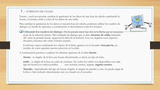 3 .- FORMATO DE CELDA
Fuente.- excel nos permite cambiar la apariencia de los datos de una hoja de calculo cambiando la
fuente, el tamaño, estilo y color de los datos de una celda.
Para cambiar la apariencia de los datos en nuestra hoja de calculo, podemos utilizar los cuadros de
dialogo a la banda de opciones, a continuación te descubrimos estas dos formas:

 Utilizando los cuadros de dialogo.- En la pestaña inicio haz clic en la flecha que se encuentra
al pie de la selección fuente. Del cuadrado de dialogo que se abre, formato de celda, haciendo
clic sobre la pestaña fuente, aparecerá la ficha de la derecha. Una vez elegidos estos aspectos
deseados, hacemos clic sobre el botón aceptar.

 Conforme vamos cambiando los valores de la ficha, aparece en el recuadro vista previa, un
modelo de como quedara nuestra selección en la celda.

A continuación pasamos a explicar las distintas opciones de la ficha fuente.
fuente.- se elegirá de la lista una fuente determinada, es decir, un tipo de letra.

• estilo.- se eligirá de la lista un estilo de escritura. No todos los estilos son disponibles con cada
tipo de fuente.Los estilos posibles

son: normal, cursiva, negrita, negrita cursiva.

• Tamaño.- dependiendo del tipo de fuente elegido, se elegirá un tamaño u otro. Se puede elegir de
la lista o bien teclearlo directamente una vez situado en el recuadro.

 