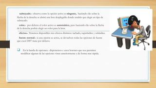 subrayado.- observa como la opción activa es ninguno, haciendo clic sobre la
flecha de la derecha se abrirá una lista desplegable donde tendrás que elegir un tipo de
subrayado.
color.- por defecto el color activo es automático, pero haciendo clic sobre la flecha
de la derecha podrás elegir un color para la letra.
efectos.- Tenemos disponibles tres efectos distintos: tachado, superíndice y subíndice.
fuente normal.- si esta opción se activa, se devuelven todas las opciones de fuente
que excel 2007 tiene por defecto.



En la banda de opciones.- disponemos e unos botones que nos permiten
modificar algunas de las opciones vistas anteriormente y de forma mas rápida.

 