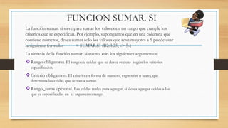 FUNCION SUMAR. SI
La función sumar. si sirve para sumar los valores en un rango que cumple los
criterios que se especifican. Por ejemplo, supongamos que en una columna que
contiene números, desea sumar solo los valores que sean mayores a 5 puede usar
la siguiente formula:
= SUMAR.SI (B2: b25, «> 5»)
La sintaxis de la función sumar .si cuenta con los siguientes argumentos:

 Rango obligatorio. El rango de celdas que se desea evaluar

según los criterios

especificados.

 Criterio obligatorio. El criterio en forma de numero, expresión o texto, que
determina las celdas que se van a sumar.

 Rango_suma opcional. Las celdas reales para agregar, si desea agregar celdas a las
que ya especificadas en el argumento rango.

 