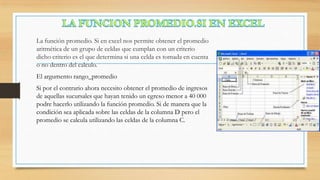 La función promedio. Si en excel nos permite obtener el promedio
aritmética de un grupo de celdas que cumplan con un criterio
dicho criterio es el que determina si una celda es tomada en cuenta
o no dentro del calculo.
El argumento rango_promedio
Si por el contrario ahora necesito obtener el promedio de ingresos
de aquellas sucursales que hayan tenido un egreso menor a 40 000
podre hacerlo utilizando la función promedio. Si de manera que la
condición sea aplicada sobre las celdas de la columna D pero el
promedio se calcula utilizando las celdas de la columna C.

 