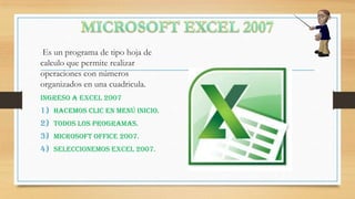 Es un programa de tipo hoja de
calculo que permite realizar
operaciones con números
organizados en una cuadricula.
INGRESO A Excel 2007

1) Hacemos clic en menú inicio.
2) Todos los programas.

3) Microsoft office 2007.
4) Seleccionemos Excel 2007.

 