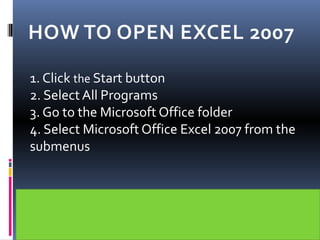 HOW TO OPEN EXCEL 2007
1. Click the Start button
2. Select All Programs
3. Go to the Microsoft Office folder
4. Select Microsoft Office Excel 2007 from the
submenus
 