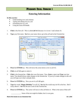 For use with MS Excel 98, 2000, 2001, XP
Modified SPLC Document for use at Neighborhood House Rev 1.1.2010
Microsoft Excel: Exercise 1
Entering Information
In this exercise:
Understanding rows and columns
Typing and editing text in a cell
Formatting text in a cell
Using the series fill handle
1. Click in the first cell. This is called cell A1 (because it is in row 1 and column A)
2. Type your first name. See how your name shows up in the cell and in the Formula bar.
3. Press the ENTER key. This will move the cursor down a row to cell A2.
4. Click on cell A1 again to select it.
5. Click in the formula bar. Click after your first name. Now, Enter a space and Type your last
name. You should always make changes in the formula bar. If you try to make changes in the cell
you will type over what is already there.
6. Press the ENTER key. Now you are in cell A2 again.
7. Type the words ―Happy Birthday” in cell A2. See that the words may not fit in the box. Don’t
worry about it. See that the text is also in the Formula bar.
8. Press the ENTER key. The cursor will move to the cell below it. What is the name of that cell?
____________. Some of the text might be hidden, but it is not gone.
This is the
formula bar
This is
cell A1
 