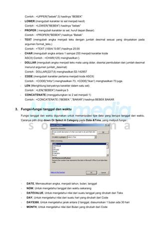 Contoh : =UPPER("bebek";3) hasilnya “BEBEK”
- LOWER (mengubah karakter isi sel menjadi kecil)
Contoh : =LOWER("BEBEK") hasilnya “bebek”
- PROPER ( mengubah karakter isi sel, huruf depan Besar)
Contoh : =PROPER("BEBEK") hasilnya “Bebek”
- TEXT (mengubah angka menjadi teks dengan jumlah desimal sesuai yang dinyatakan pada
argumen format_teks.)
Contoh : =TEXT (100/4;”0.00”) hasilnya 25.00
- CHAR (mengubah angka antara 1 sampai 255 menjadi karakter kode
ASCII) Contoh : =CHAR(125) menghasilkan }.
- DOLLAR (mengubah angka menjadi teks mata uang dolar, disertai pembulatan dan jumlah desimal
menurut argumen jumlah_desimal)
Contoh : DOLLAR(22/7,6) menghasilkan $3.142857
- CODE (mengubah karakter pertama menjadi kode ASCII)
Contoh : =CODE(“Infor”) menghasilkan 73, =CODE(“Ikan”) menghasilkan 73 juga.
- LEN (Menghitung banyaknya karakter dalam satu sel)
Contoh : =LEN(“BEBEK”) hasilnya 5
- CONCATENATE (menggabungkan isi 2 sel menjadi 1)
Contoh : =CONCATENATE (“BEBEK ”,”BAKAR”) hasilnya BEBEK BAKAR
3. Fungsi-fungsi tanggal dan waktu
Fungsi tanggal dan waktu digunakan untuk memanipulasi tipe data yang berupa tanggal dan waktu.
Caranya pilih drop down Or Select A Category pada Date &Time, yang meliputi fungsi :
- DATE, Memasukkan angka, menjadi tahun, bulan, tanggal
- NOW, Untuk mengetahui tanggal dan waktu sekarang
- DATEVALUE, Untuk mengetahui nilai dari suatu tanggal yang dirubah dari Teks
- DAY, Untuk mengetahui nilai dari suatu hari yang dirubah dari Code
- DAYS360, Untuk mengetahui jarak antara 2 tanggal, diasumsikan 1 bulan ada 30 hari
- MONTH, Untuk mengetahui nilai dari Bulan yang dirubah dari Code
 