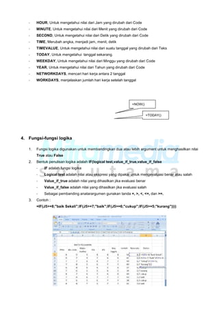 - HOUR, Untuk mengetahui nilai dari Jam yang dirubah dari Code
- MINUTE, Untuk mengetahui nilai dari Menit yang dirubah dari Code
- SECOND, Untuk mengetahui nilai dari Detik yang dirubah dari Code
- TIME, Merubah angka, menjadi jam, menit, detik
- TIMEVALUE, Untuk mengetahui nilai dari suatu tanggal yang dirubah dari Teks
- TODAY, Untuk mengetahui tanggal sekarang.
- WEEKDAY, Untuk mengetahui nilai dari Minggu yang dirubah dari Code
- YEAR, Untuk mengetahui nilai dari Tahun yang dirubah dari Code
- NETWORKDAYS, mencari hari kerja antara 2 tanggal
- WORKDAYS, menjelaskan jumlah hari kerja setelah tanggal
=NOW()
=TODAY()
4. Fungsi-fungsi logika
1. Fungsi logika digunakan untuk membandingkan dua atau lebih argument untuk menghasilkan nilai
True atau False
2. Bentuk penulisan logika adalah IF(logical test,value_if_true,value_if_false
- IF adalah fungsi logika
- Logical test adalah nilai atau ekspresi yang dipakai untuk mengevaluasi benar atau salah
- Value_if_true adalah nilai yang dihasilkan jika evaluasi benar
- Value_if_false adalah nilai yang dihasilkan jika evaluasi salah
- Sebagai pembanding anatarargumen gunakan tanda =, >, <, <=, dan >=.
3. Contoh :
=IF(J5>=8;"baik Sekali";IF(J5>=7;"baik";IF(J5>=6;"cukup";IF(J5>=5;"kurang"))))
 