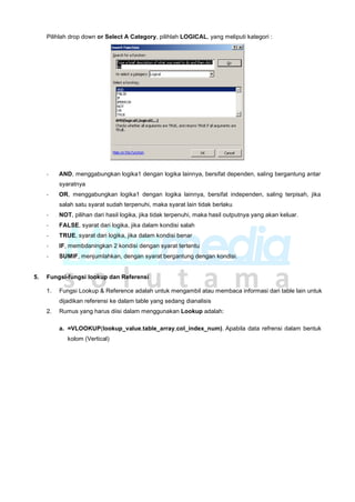 Pilihlah drop down or Select A Category, pilihlah LOGICAL, yang meliputi kategori :
- AND, menggabungkan logika1 dengan logika lainnya, bersifat dependen, saling bergantung antar
syaratnya
- OR, menggabungkan logika1 dengan logika lainnya, bersifat independen, saling terpisah, jika
salah satu syarat sudah terpenuhi, maka syarat lain tidak berlaku
- NOT, pilihan dari hasil logika, jika tidak terpenuhi, maka hasil outputnya yang akan keluar.
- FALSE, syarat dari logika, jika dalam kondisi salah
- TRUE, syarat dari logika, jika dalam kondisi benar
- IF, membdaningkan 2 kondisi dengan syarat tertentu
- SUMIF, menjumlahkan, dengan syarat bergantung dengan kondisi.
5. Fungsi-fungsi lookup dan Referensi
1. Fungsi Lookup & Reference adalah untuk mengambil atau membaca informasi dari table lain untuk
dijadikan referensi ke dalam table yang sedang dianalisis
2. Rumus yang harus diisi dalam menggunakan Lookup adalah:
a. =VLOOKUP(lookup_value,table_array,col_index_num), Apabila data refrensi dalam bentuk
kolom (Vertical)
 
