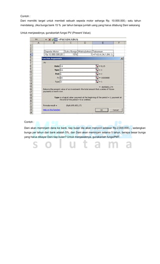 Contoh :
Dani memiliki target untuk membeli sebuah sepeda motor seharga Rp. 10.000.000,- satu tahun
mendatang. Jika bunga bank 15 % per tahun berapa jumlah uang yang harus ditabung Dani sekarang
Untuk menjawabnya, gunakanlah fungsi PV (Present Value).
Contoh :
Dani akan meminjam dana ke bank, tiap bulan dia akan menyicil sebesar Rp.2.000.000,- , sedangkan
bunga per tahun dari bank adalah 5%, dan Dani akan meminjam selama 5 tahun, berapa besar bunga
yang harus dibayar Dani tiap bulan? Untuk menjawabnya, gunakanlah fungsiPMT.
 