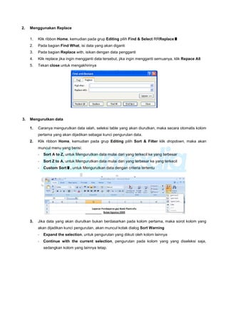 2. Menggunakan Replace
1. Klik ribbon Home, kemudian pada grup Editing pilih Find & Select RRReplaceI
2. Pada bagian Find What, isi data yang akan diganti
3. Pada bagian Replace with, isikan dengan data pengganti
4. Klik replace jika ingin mengganti data tersebut, jika ingin mengganti semuanya, klik Repace All
5. Tekan close untuk mengakhirinya
3. Mengurutkan data
1. Caranya mengurutkan data ialah, seleksi table yang akan diurutkan, maka secara otomatis kolom
pertama yang akan dijadikan sebagai kunci pengurutan data.
2. Klik ribbon Home, kemudian pada grup Editing pilih Sort & Filter klik dropdown, maka akan
muncul menu yang berisi:
- Sort A to Z, untuk Mengurutkan data mulai dari yang terkecil ke yang terbesar
- Sort Z to A, untuk Mengurutkan data mulai dari yang terbesar ke yang terkecil
- Custom SortI, untuk Mengurutkan data dengan criteria tertentu
3. Jika data yang akan diurutkan bukan berdasarkan pada kolom pertama, maka sorot kolom yang
akan dijadikan kunci pengurutan, akan muncul kotak dialog Sort Warning
- Expand the selection, untuk pengurutan yang diikuti oleh kolom lainnya
- Continue with the current selection, pengurutan pada kolom yang yang diseleksi saja,
sedangkan kolom yang lainnya tetap.
 