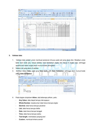 5. Validasi data
1. Validasi data adalah untuk membuat peraturan khusus pada sel yang akan diisi. Misalkan untuk
table isian kode pos, hanya berlaku isian berbentuk angka dan hanya 5 angka saja, sehingga
apabila diisi selain angka akan muncul kotak peringatan.
2. Seleksi sel yang akan di validasi
3. Aktifkan ribbon Data, pada grup Data tools, pilih Data Validation, sehingga akan muncul kotak
dialog Data Validation.
4. Pada bagian dropdown Allow, ada beberapa pilihan, yaitu:
- Any Value, data dapat berupa nilai apapun
- Whole Number, keseluruhan data harus berupa angka
- Decimal, data harus berupa pecahan
- List, data harus berupa daftar
- Date, data harus berupa tanggal
- Time, data harus berupa waktu
- Text length, membatasi panjang text
- Custom, membuat kriteria sendiri
 