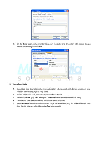 6. Klik tab Error Alert, untuk memberikan pesan jika data yang dimasukan tidak sesuai dengan
kriteria. Untuk mengakhiri klik OK.
6. Konsolidasi data
1. Konsolidasi data digunakan untuk menggabungkan beberapa data di beberapa worksheet yang
berbeda, tetapi mempunyai isi yang sama.
2. Buatlah worksheet baru, kemudian beri nama Konsolidasi
3. Pada ribbon Bata, grup Data tools pilih Consolidate, maka akan muncul kotak dialog
4. Pada bagian Function pilih operasi perhitungan yang diinginkan
5. Bagian References, untuk mengambil data range dari worksheet yang lain, buka worksheet yang
akan diambil datanya, seleksi kemudian Add satu per satu.
 