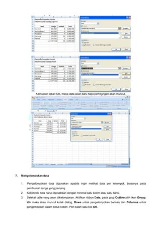 Kemudian tekan OK, maka data akan baru hasil perhitungan akan muncul.
7. Mengelompokan data
1. Pengelompokan data digunakan apabila ingin melihat data per kelompok, biasanya pada
pembuatan range yang panjang
2. Kelompok data harus dipisahkan dengan minimal satu kolom atau satu baris.
3. Seleksi table yang akan dikelompokan. Aktifkan ribbon Data, pada grup Outline pilih ikon Group,
klik maka akan muncul kotak dialog, Rows untuk pengelompokan barisan dan Columns untuk
pengempokan dalam betuk kolom. Pilih salah satu klik OK.
 