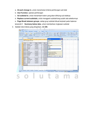 a. At each change in, untuk menentukan kriteria perhitungan sub total
b. Use Function, operasi perhitungan
c. Ad subtotal to, untuk menambah kolom yang akan dihitung sub totalnya
d. Replace current subtotals, untuk mengganti subtotal tang sudah ada sebelumnya
e. Page Break between groups, setiap grup subtotal dibuat terpisah pada halaman
tersendiri f. Summary below data, untuk memberikan ringkasan subtotal
3. Setelah diisi kriteria yang diinginkan, klik OK.
 