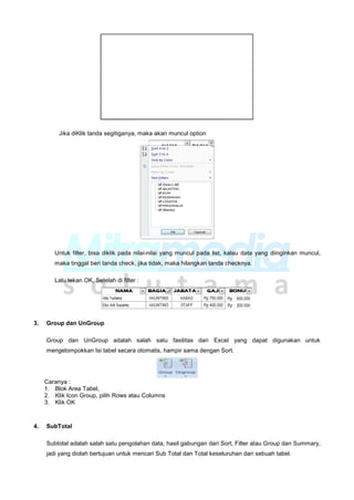 Jika diKlik tanda segitiganya, maka akan muncul option
Untuk filter, bisa diklik pada nilai-nilai yang muncul pada list, kalau data yang diinginkan muncul,
maka tinggal beri tanda check, jika tidak, maka hilangkan tanda checknya.
Lalu tekan OK, Setelah di filter :
3. Group dan UnGroup
Group dan UnGroup adalah salah satu fasilitas dari Excel yang dapat digunakan untuk
mengelompokkan Isi tabel secara otomatis, hampir sama dengan Sort.
Caranya :
1. Blok Area Tabel,
2. Klik Icon Group, pilih Rows atau Columns
3. Klik OK
4. SubTotal
Subtotal adalah salah satu pengolahan data, hasil gabungan dari Sort, Filter atau Group dan Summary,
jadi yang diolah bertujuan untuk mencari Sub Total dan Total keseluruhan dari sebuah tabel.
 