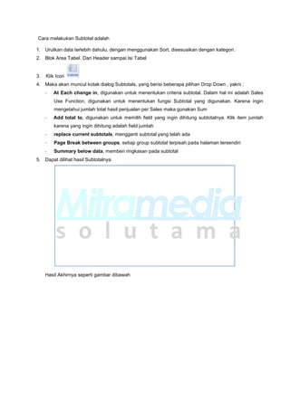 Cara melakukan Subtotal adalah
1. Urutkan data terlebih dahulu, dengan menggunakan Sort, disesuaikan dengan kategori.
2. Blok Area Tabel. Dari Header sampai Isi Tabel
3. Klik Icon
4. Maka akan muncul kotak dialog Subtotals, yang berisi beberapa pilihan Drop Down , yakni :
- At Each change in, digunakan untuk menentukan criteria subtotal. Dalam hal ini adalah Sales
Use Function, digunakan untuk menentukan fungsi Subtotal yang digunakan. Karena ingin
mengetahui jumlah total hasil penjualan per Sales maka gunakan Sum
- Add total to, digunakan untuk memilih field yang ingin dihitung subtotalnya. Klik item jumlah
karena yang ingin dihitung adalah field jumlah
- replace current subtotals, mengganti subtotal yang telah ada
- Page Break between groups, setiap group subtotal terpisah pada halaman tersendiri
- Summary below data, memberi ringkasan pada subtotal
5. Dapat dilihat hasil Subtotalnya
Hasil Akhirnya seperti gambar dibawah
 