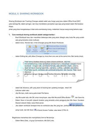 MODUL 6. SHARING WORKBOOK
Sharing Workbook dan Tracking Changes adalah salah satu fungsi yang baru dalam Office Excel 2007,
yaitu berbagi file, dalam jaringan, dan bisa mendeteksi perubahan apa saja yang terjadi dalam file tersebut.
Pihak-
pihak yang bisa mengaksespun tidak serta sembarang orang, melainkan hanya orang-orang tertentu saja.
1. Cara membuat sharing workbook adalah sebagai berikut :
- Buat Workbook baru dan masukkan beberapa data yang akan dibagim atau buka file yang sudah
ada yang tersedia untuk multiuser.
- dalam menu Review tab, in the Changes group,klik Share Workbook.
- dalam Editing tab, pilih Allow Changes by more than one user at the same time. Beri tanda check
Tidak semua fasilitas didukung dalam shared workbook. Jika mau
menambahkannya, maka tambahkan sebelum kamu menyimpan menjadi shared
workbook : merged cells, conditional formats, data validation, charts, pictures,
objek termasuk drawing hyperlinks, scenarios, outlines, subtotals, data tables,
PivotTable reports, workbook dan worksheet protection, dan macros. Tidak dapat
dilakukan
perubahan dengan menggunakan fasilitas ini, ketika file sudah disharing.
- dalam tab Advance, pilih yang akan di tracking dan updating changes, tekan OK
- Lakukan salah satu:
- Jika file baru, ketik nama pada kotak File Name.
- Jika file sudah ada, klik OK untuk menyimpan, atau Klik Microsoft Office Button , dan Save As.
- Dalam Save in box,pilih network location yang tersedia untuk pengguna.dan Klik Save. Gunakan
Shared network folder, buka Web server.
- Jika dalam workbook terdapat links ke workbook atau file yang lain, periksa link dan perbarui link
yang rusak, dan klik Save di Quick Access Toolbar, atau tekan CTRL+S.
Bagaimana memeriksa dan memperbarui link ke file lainnya
- Dalam Menu Data , di grup Connections, klik Edit Links.
 