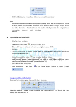- Klik Check Status untuk memperbarui status untuk semua link dalam daftar.
Notes
Semua pengguna yang mengakses jaringan mempunyai hak penuh akan file yang disharing, kecuali
file diberi proteksi dengan cara Klik Protect dan Share Workbook dalam Changes group di Review
tab. Ketika diamankan shared workbook, kita dapat membuat password, dan penggna harus
memasukkan password untuk membuka
workbook.
2. Penyuntingan shared workbook :
- Buka file shared workbook.
- Klik Microsoft Office Button , dan kemudian Klik Open.
- Dalam kotak Look in, cari lokasi dari workbook yang di share, dan Klikfile
- Klik Open.
- Tip You can also go to the network location where the shared workbook is stored and double-click
the shared workbook to open it.
- Klik the Microsoft Office Button , dan kemudian Klik Excel Options.
- Dalam Popular category, bawah Personalize your copy of Office, dalam kotak User Name,
masukkan username yang digunakan, dan kemudian Klik OK.
- Masuk dan edit data seperti biasa.
- Untuk menyimpan, , Klik Save on the Quick Access Toolbar, or press CTRL+S.
Menggunakan Filter dan Setting Print
Dalam tab Review, dalam group Changes, Klik Share Workbook.
Dalam tab Advanced , dibawa
settings, dan kemudian Klik OK.
Include in personal view, hapus checkbox Print settings atau Filter
 