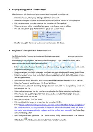 3. Menghapus Pengguna dari shared workbook
Jika dibutuhkan, kita dapat menghapus pengguna dari workbook yang disharing..
- Dalam tab Review,dalam group Changes, Klik Share Workbook.
- Dalam tab Editing tab, di daftar Who has this workbook open now, perhatikan nama pengguna.
- Pilih nama pengguna yang akan dihapus, dan kemudian Klik Remove User.
- Untuk menghapus setting personal dari pengguna yang dihapus, caranya adalah
- Dari tab View, dalam grup Workbook Views group, Klik Custom Views.
- Di daftar View, pilih the view of another user, dan kemudian Klik Delete.
4. Penyelesaian konflik perubahan di shared workbook
Konflik terjadi ketika 2 pengguna merubah workbook yang sama dan
mencoba
enyimpan perubahan
tersebut dengan sel yang sama. Excel hanya dapat menyetujui 1 saja. Ketika hal ini terjadi, Excel
akan memunculkan kotak dialog Resolve Conflicts .
- Dalam kotak dialog Resolve Conflicts, baca informasi tentang tiap perubahan dan konflik-konflik
yang dibuat oleh pengguna.
- Untuk menyimpan yang kamu rubah atau yang orang lain ubah, Klik Accept Mine atau Accept Other.
- Untuk menyimpan semua yang kamu rubah atau semua yang orang lain ubah,, Klik Accept All Mine
atau Accept All Others.
- Untuk menjaga semua perubahan tanpa dimunculkan lagi kotak dialog Resolve Conflicts, lakukan:
- Dalam tab Review, di grup Changes , Klik Share Workbook.
- Di tab Advanced, dibawah Conflicting changes between users, Klik The changes being saved win,
dan kemudian Klik OK.
- Untuk melihat bagaimana kita dan yang lain menyelesaikan konflik yang sebelumnya, lakukan :
- Di tab Review tab, grup Changes, Klik Track Changes, dan kemudian Klik Highlight Changes.
- Dalam daftar When list, pilih All.
- Hilangkan tanda check Who dan Where.
- Pilih check box List changes on a new sheet dan kemudian Klik OK.
- Dalam History worksheet (History worksheet: A separate worksheet that lists changes being tracked
in a shared workbook, including the name of the person who made the change, when and where it
was made, what data was deleted or replaced, and how conflicts were resolved.), lihat Action Type
dan Kolom Losing Action.
- Untuk menyimpan hasil perubaha, Klik Cancel di kotak dialog Resolve Conflicts. Klik Microsoft
Office Button , Klik Save As, dan kemudian ketik nama baru untuk file.
 