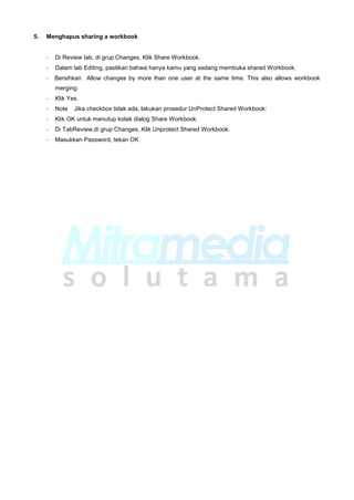 5. Menghapus sharing a workbook
- Di Review tab, di grup Changes, Klik Share Workbook.
- Dalam tab Editing, pastikan bahwa hanya kamu yang sedang membuka shared Workbook.
- Bersihkan Allow changes by more than one user at the same time. This also allows workbook
merging.
- Klik Yes.
- Note Jika checkbox tidak ada, lakukan prosedur UnProtect Shared Workbook:
- Klik OK untuk menutup kotak dialog Share Workbook.
- Di TabReview,di grup Changes, Klik Unprotect Shared Workbook.
- Masukkan Password, tekan OK
 