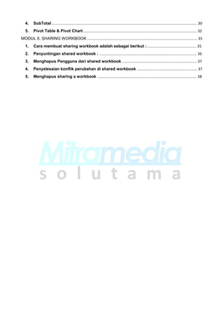 4. SubTotal ............................................................................................................................................ 30
5. Pivot Table & Pivot Chart.............................................................................................................. 32
MODUL 6. SHARING WORKBOOK .......................................................................................................... 35
1. Cara membuat sharing workbook adalah sebagai berikut :................................................ 35
2. Penyuntingan shared workbook : .............................................................................................. 36
3. Menghapus Pengguna dari shared workbook ........................................................................ 37
4. Penyelesaian konflik perubahan di shared workbook .......................................................... 37
5. Menghapus sharing a workbook ................................................................................................ 38
 