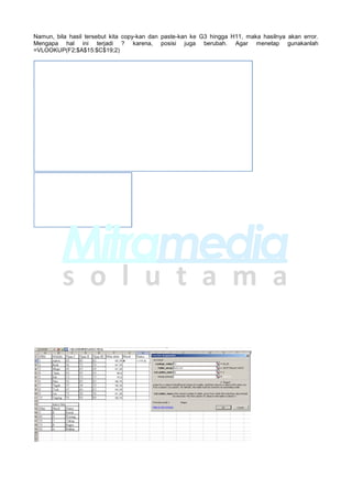 Namun, bila hasil tersebut kita copy-kan dan paste-kan ke G3 hingga H11, maka hasilnya akan error.
Mengapa hal ini terjadi ? karena, posisi juga berubah. Agar menetap gunakanlah
=VLOOKUP(F2;$A$15:$C$19;2)
 