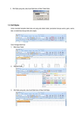 3. Klik Style yang ada, atau buat Style baru di New Table Style
1.3 Cell Styles
Untuk merubah tampilan tabel atau sel yang ada dalam tabel, perubahan berupa warna, garis, warna
latar, isi tabel bisa berupa teks dan angka.
Cara menggunakannya
1. Blok Area Tabel
2. Klik Cell Style
3. Klik Style yang ada, atau buat Style baru di New Cell Style.
 