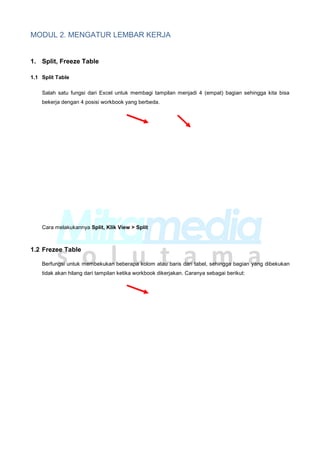 MODUL 2. MENGATUR LEMBAR KERJA
1. Split, Freeze Table
1.1 Split Table
Salah satu fungsi dari Excel untuk membagi tampilan menjadi 4 (empat) bagian sehingga kita bisa
bekerja dengan 4 posisi workbook yang berbeda.
Cara melakukannya Split, Klik View > Split
1.2 Frezee Table
Berfungsi untuk membekukan beberapa kolom atau baris dari tabel, sehingga bagian yang dibekukan
tidak akan hilang dari tampilan ketika workbook dikerjakan. Caranya sebagai berikut:
 