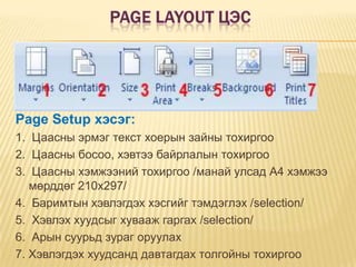 Page Layout цэсPage Setup хэсэг:1.  Цаасны эрмэг текст хоерын зайны тохиргоо2.  Цаасны босоо, хэвтээ байрлалын тохиргоо3.  Цаасны хэмжээний тохиргоо /манай улсад А4 хэмжээ мөрддөг 210х297/4.  Баримтын хэвлэгдэх хэсгийг тэмдэглэх /selection/5.  Хэвлэх хуудсыг хувааж гаргах /selection/6.  Арын суурьд зураг оруулах7. Хэвлэгдэх хуудсанд давтагдах толгойны тохиргоо 