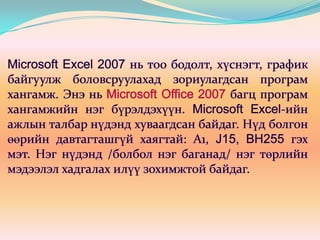Microsoft Excel 2007 нь тоо бодолт, хүснэгт, график байгуулж боловсруулахад зориулагдсан програм хангамж. Энэ нь Microsoft Office 2007 багц програм хангамжийн нэг бүрэлдэхүүн. Microsoft Excel-ийн ажлын талбар нүдэнд хуваагдсан байдаг. Нүд болгон өөрийн давтагташгүй хаягтай: А1, J15, BH255 гэх мэт. Нэг нүдэнд /болбол нэг баганад/ нэг төрлийн мэдээлэл хадгалах илүү зохимжтой байдаг. 