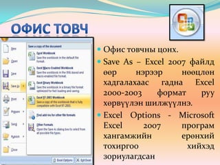 Офис товч Офис товчны цонх.Save As – Excel 2007 файлд өөр нэрээр нөөцлөн хадгалахаас гадна Excel 2000-2003 формат руу хөрвүүлэн шилжүүлнэ.Excel Options - Мicrosoft Excel 2007 програм хангамжийн ерөнхий тохиргоо хийхэд зориулагдсан