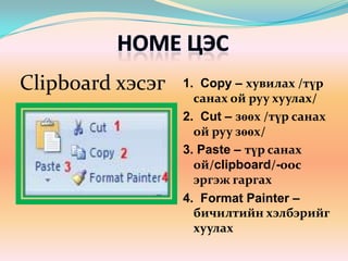 Home цэсClipboard хэсэг1.  Copy – хувилах /түр санах ой руу хуулах/2.  Cut – зөөх /түр санах ой руу зөөх/3. Paste – түр санах ой/clipboard/-оос эргэж гаргах4.  Format Painter – бичилтийн хэлбэрийг хуулах