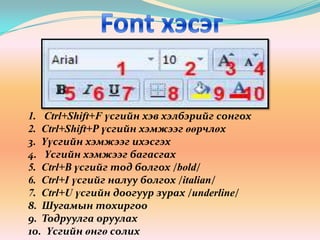 Font хэсэг1.   Ctrl+Shift+F үсгийн хэв хэлбэрийг сонгох2.  Ctrl+Shift+Р үсгийн хэмжээг өөрчлөх3.  Үүсгийн хэмжээг ихэсгэх4.   Үсгийн хэмжээг багасгах5.  Ctrl+В үсгийг тод болгох /bold/6.  Ctrl+I үсгийг налуу болгох /italian/7.  Ctrl+U үсгийн доогуур зурах /underline/8.  Шугамын тохиргоо 9.  Тодруулга оруулах10.  Үсгийн өнгө солих