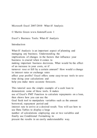 Microsoft Excel 2007/2010 What-If Analysis
© Martin Green www.fontstuff.com 1
Excel’s Business Tools: What-If Analysis
Introduction
What-If Analysis is an important aspect of planning and
managing any business. Understanding the
implications of changes in the factors that influence your
business is crucial when it comes to
making important business decisions. What would be the effect
of an increase in your costs, or if
turnover rose or fell by a certain amount? How would a change
in interest rates or exchange rates
affect your profits? Excel offers some easy-to-use tools to save
time doing your calculations and
help you make more accurate forecasts.
This tutorial uses the simple example of a cash loan to
demonstrate some of these tools. It makes
use of Excel's PMT Function to calculate repayments on a loan,
then shows how you can use the
Goal Seek tool to manipulate variables such as the amount
borrowed, repayment period and
interest rate to arrive at a desired result. You will see how to
use Data Tables to display a large
number of calculations employing one or two variables and
finally use Conditional Formatting to
present the results in an easily understandable way.
 
