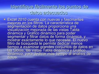 Identifique fácilmente los puntos de datos adecuados   Excel 2010 cuenta con nuevas y fascinantes mejoras en los filtros. La característica de segmentación de datos proporciona una visualización mejorada de las vistas Tabla dinámica y Gráfico dinámico para poder segmentar y filtrar datos de forma dinámica, y mostrar exactamente lo que necesite. El nuevo filtro de búsqueda le permite dedicar menos tiempo a examinar grandes conjuntos de datos en las tablas, las vistas Tabla dinámica y Gráfico dinámico, para dedicar más tiempo al análisis de datos. 