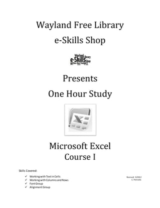 Wayland Free Library
e-Skills Shop
Presents
One Hour Study
Microsoft Excel
Course I
Skills Covered:
Revised: 3/2012
C. Petraitis
 WorkingwithTextinCells
 WorkingwithColumnsandRows
 FontGroup
 AlignmentGroup
 