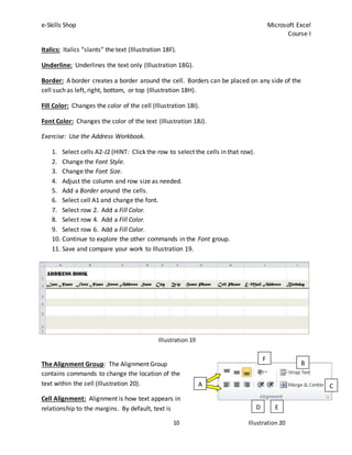 e-Skills Shop Microsoft Excel
Course I
10
Illustration 19
Italics: Italics “slants” the text (Illustration 18F).
Underline: Underlines the text only (Illustration 18G).
Border: A border creates a border around the cell. Borders can be placed on any side of the
cell such as left, right, bottom, or top (Illustration 18H).
Fill Color: Changes the color of the cell (Illustration 18I).
Font Color: Changes the color of the text (Illustration 18J).
Exercise: Use the Address Workbook.
1. Select cells A2-J2 (HINT: Click the row to select the cells in that row).
2. Change the Font Style.
3. Change the Font Size.
4. Adjust the column and row size as needed.
5. Add a Border around the cells.
6. Select cell A1 and change the font.
7. Select row 2. Add a Fill Color.
8. Select row 4. Add a Fill Color.
9. Select row 6. Add a Fill Color.
10. Continue to explore the other commands in the Font group.
11. Save and compare your work to Illustration 19.
The Alignment Group: The Alignment Group
contains commands to change the location of the
text within the cell (Illustration 20).
Cell Alignment: Alignment is how text appears in
relationship to the margins. By default, text is
A
B
C
D E
F
Illustration 20
 