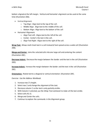 e-Skills Shop Microsoft Excel
Course I
11
bottom aligned at the left margin. Vertical and horizontal alignment can be used at the same
time (Illustration 20A).
 Vertical Alignment:
o Top Align: Align text to the top of the cell.
o Middle Align: Align text to the middle of the cell.
o Bottom Align: Align text to the bottom of the cell
 Horizontal Alignment:
o Align Text Left: Aligns text to the left of the cell.
o Center: Center’s the text in the cell.
o Align Text Right: Aligns text to the right of the cell.
Wrap Text: Allows multi-lined text in a cell instead of text spread across a wide cell (Illustration
20B).
Merge and Center: Joins the selected cells into one large cell and centering the content
(Illustration 20C).
Decrease Indent: Decrease the margin between the border and the text in the cell (Illustration
20D).
Increase Indent: Increase the margin between the border and the text in the cell (Illustration
20E).
Orientation: Rotate text to a diagonal or vertical orientation (Illustration 20F).
Exercise: Use the Address Workbook.
1. Increase row 2’s height.
2. Select row 2 and change the alignment of the text.
3. Decrease column C so the text is only partially visible.
4. With Column C selected, use the Wrap Text command to make all the text visible.
5. Select cells A1-J1.
6. Merge and Center the cells.
7. Continue to explore the commands in the Alignment group.
 