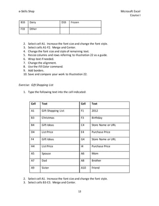 e-Skills Shop Microsoft Excel
Course I
13
B33 Dairy D33 Frozen
F33 Other
2. Select cell A1. Increase the font size and change the font style.
3. Select cells A1-F2. Merge and Center.
4. Change the font size and style of remaining text.
5. Resize columns and rows referring to Illustration 22 as a guide.
6. Wrap text if needed.
7. Change the alignment.
8. Use the Fill Color command.
9. Add borders.
10. Save and compare your work to Illustration 22.
Exercise: Gift Shopping List
1. Type the following text into the cell indicated:
Cell Text Cell Text
A1 Gift Shopping List F1 2012
B3 Christmas F3 Birthday
B4 Gift Ideas C4 Store Name or URL
D4 List Price E4 Purchase Price
F4 Gift Ideas G4 Store Name or URL
H4 List Price I4 Purchase Price
A5 Spouse A6 Mom
A7 Dad A8 Brother
A9 Sister A10 Friend
2. Select cell A1. Increase the font size and change the font style.
3. Select cells B3-E3. Merge and Center.
 